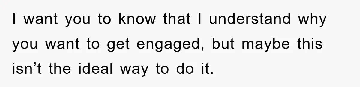 I want you to know that I understand why you want to get engaged, but maybe this isn’t the ideal way to do it.
