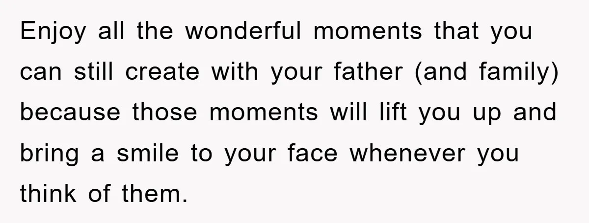 Enjoy all the wonderful moments that you can still create with your father (and family) because those moments will lift you up and bring a smile to your face whenever...