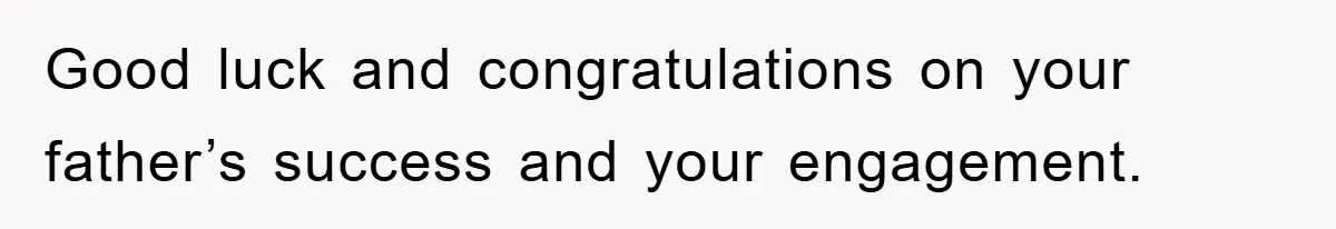 Good luck and congratulations on your father’s success and your engagement.