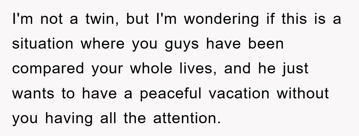 I'm not a twin, but I'm wondering if this is a situation where you guys have been compared your whole lives, and he just wants to have a peaceful vacation...