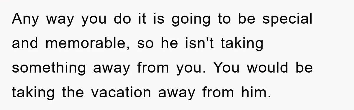 Any way you do it is going to be special and memorable, so he isn't taking something away from you. You would be taking the vacation away from him.