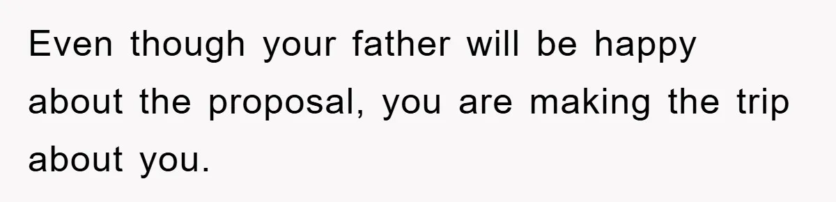 Even though your father will be happy about the proposal, you are making the trip about you.