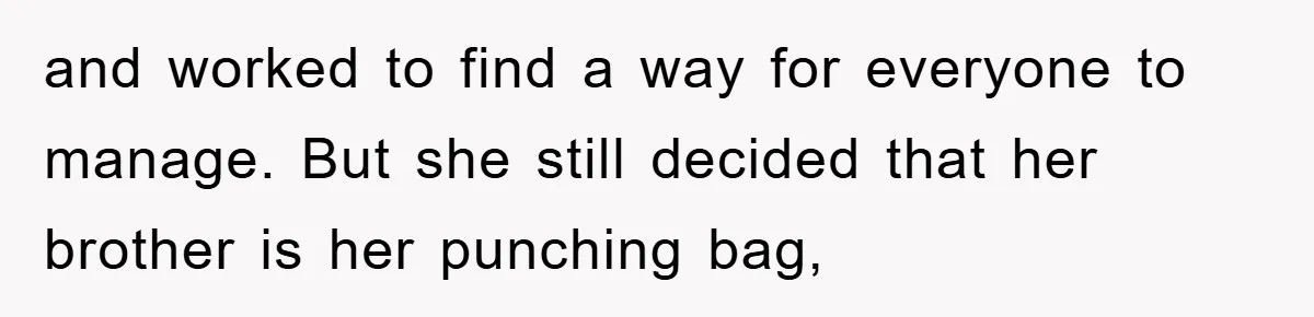and worked to find a way for everyone to manage. But she still decided that her brother is her punching bag,