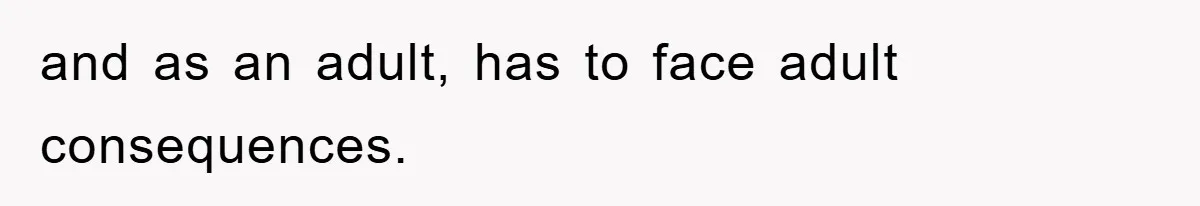 and as an adult, has to face adult consequences.