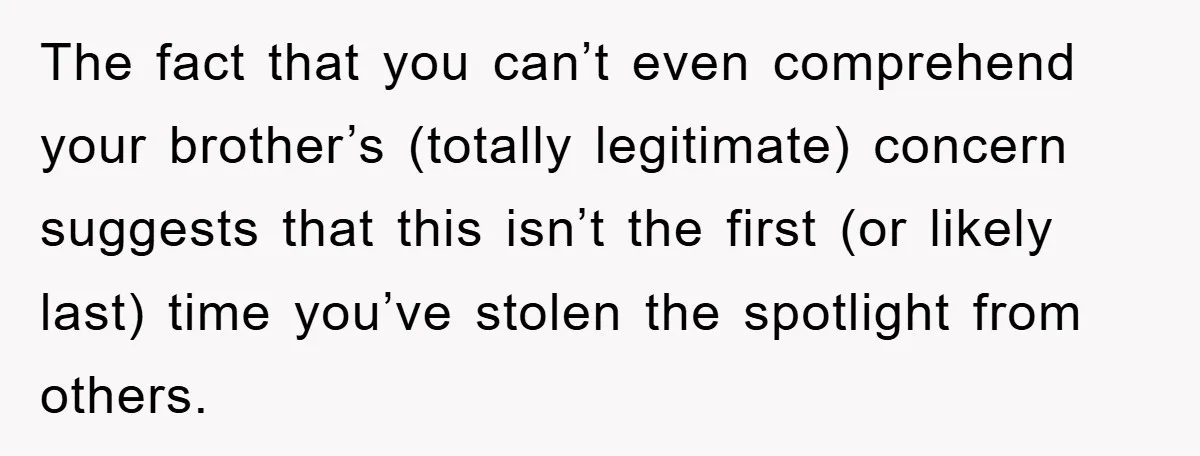 The fact that you can’t even comprehend your brother’s (totally legitimate) concern suggests that this isn’t the first (or likely last) time you’ve stolen the spotlight from others.