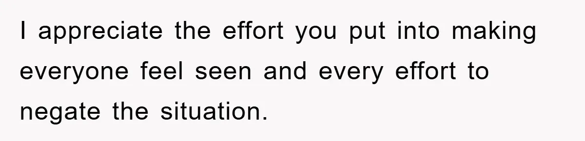 I appreciate the effort you put into making everyone feel seen and every effort to negate the situation.