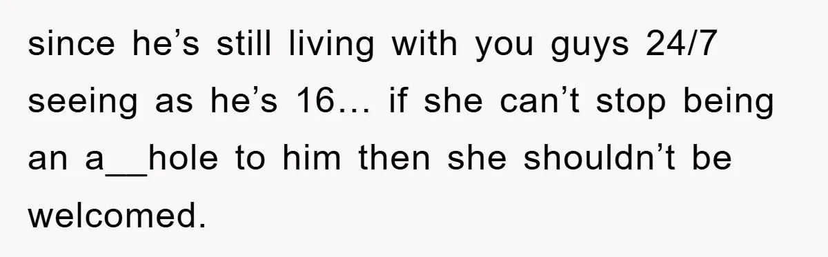 since he’s still living with you guys 24/7 seeing as he’s 16… if she can’t stop being an a__hole to him then she shouldn’t be welcomed.