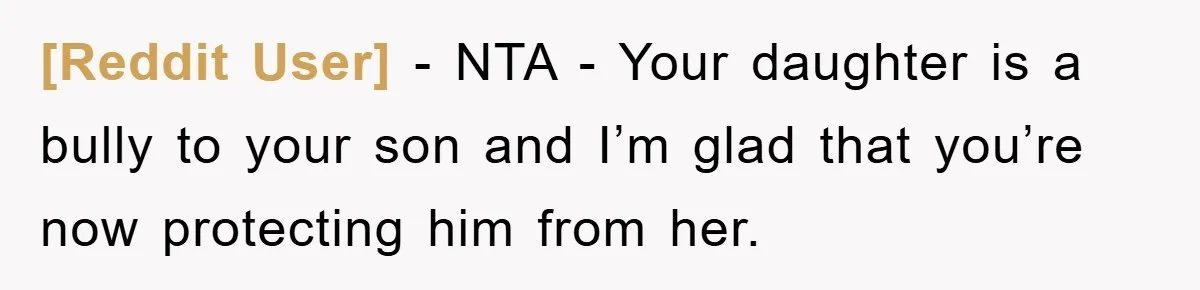 [Reddit User] − NTA - Your daughter is a bully to your son and I’m glad that you’re now protecting him from her.