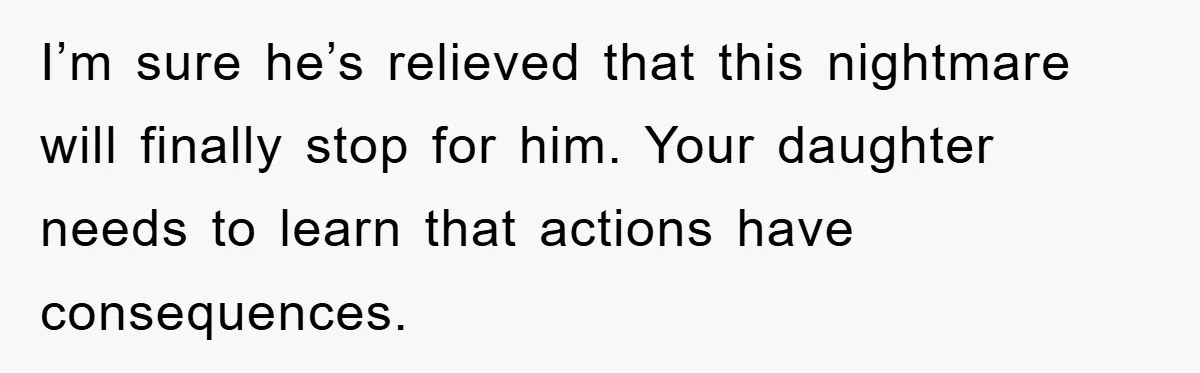 I’m sure he’s relieved that this nightmare will finally stop for him. Your daughter needs to learn that actions have consequences.