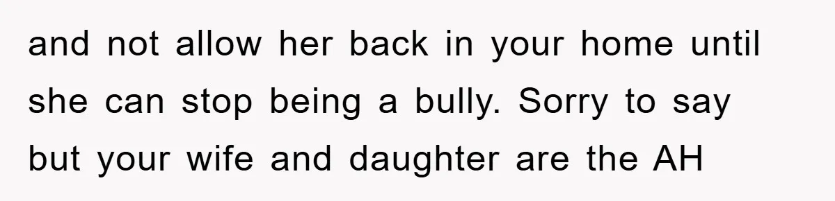 and not allow her back in your home until she can stop being a bully. Sorry to say but your wife and daughter are the AH