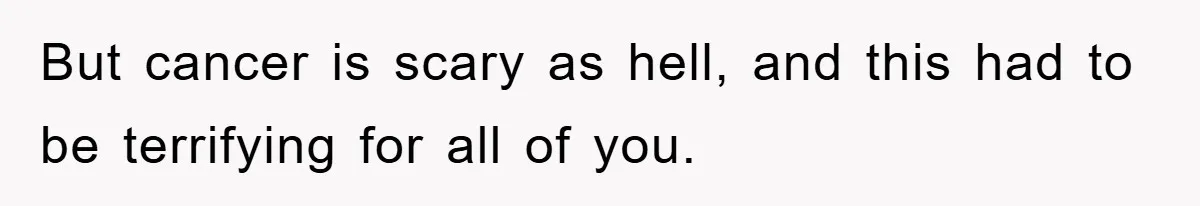 But cancer is scary as hell, and this had to be terrifying for all of you.