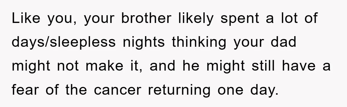 Like you, your brother likely spent a lot of days/sleepless nights thinking your dad might not make it, and he might still have a fear of the cancer returning one...