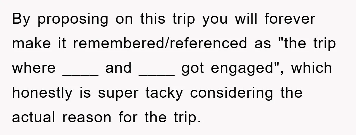 By proposing on this trip you will forever make it remembered/referenced as "the trip where ____ and ____ got engaged", which honestly is super tacky considering the actual reason for...