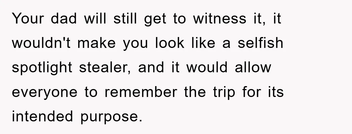 Your dad will still get to witness it, it wouldn't make you look like a selfish spotlight stealer, and it would allow everyone to remember the trip for its intended...