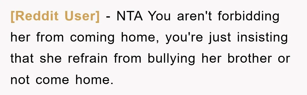 [Reddit User] − NTA You aren't forbidding her from coming home, you're just insisting that she refrain from bullying her brother or not come home.