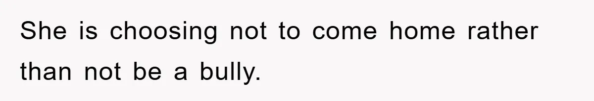 She is choosing not to come home rather than not be a bully.