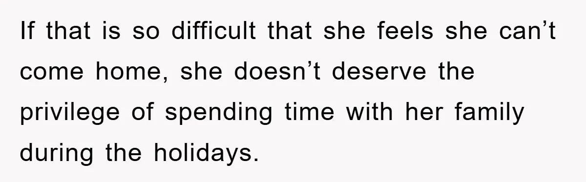 If that is so difficult that she feels she can’t come home, she doesn’t deserve the privilege of spending time with her family during the holidays.