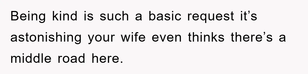 Being kind is such a basic request it’s astonishing your wife even thinks there’s a middle road here.