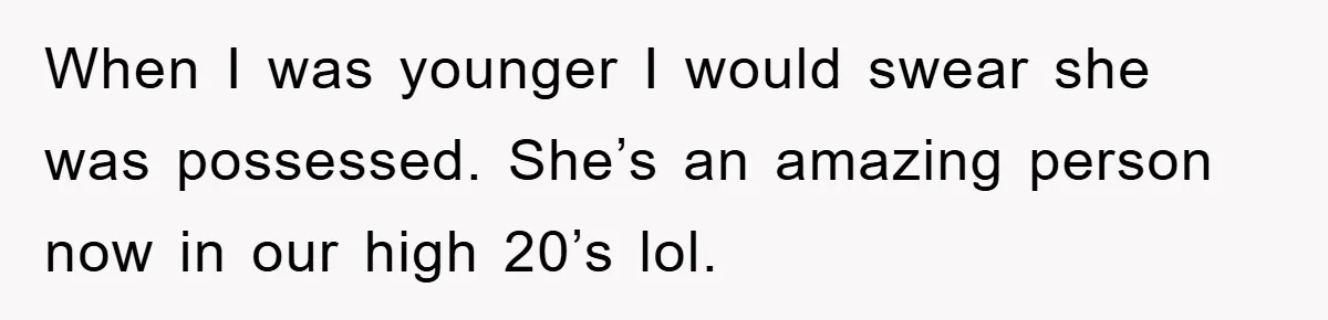 When I was younger I would swear she was possessed. She’s an amazing person now in our high 20’s lol.