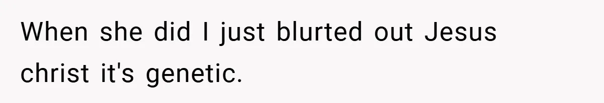 When she did I just blurted out Jesus christ it's genetic.