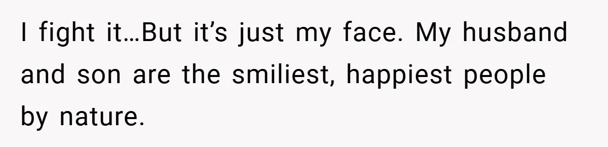 I fight it…But it’s just my face. My husband and son are the smiliest, happiest people by nature.