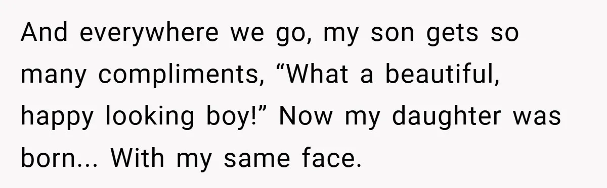 And everywhere we go, my son gets so many compliments, “What a beautiful, happy looking boy!” Now my daughter was born... With my same face.