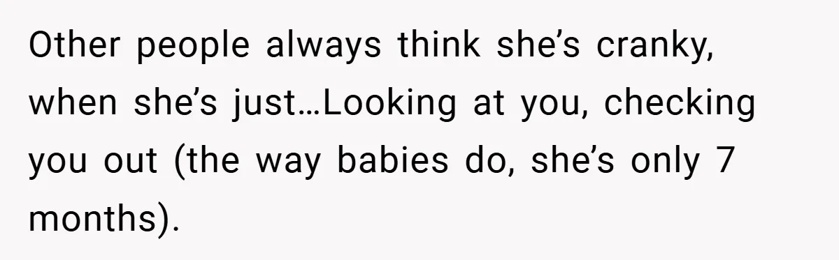 Other people always think she’s cranky, when she’s just…Looking at you, checking you out (the way babies do, she’s only 7 months).
