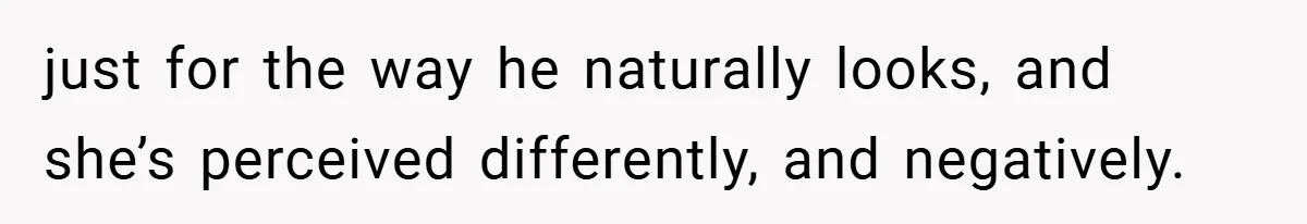 just for the way he naturally looks, and she’s perceived differently, and negatively.