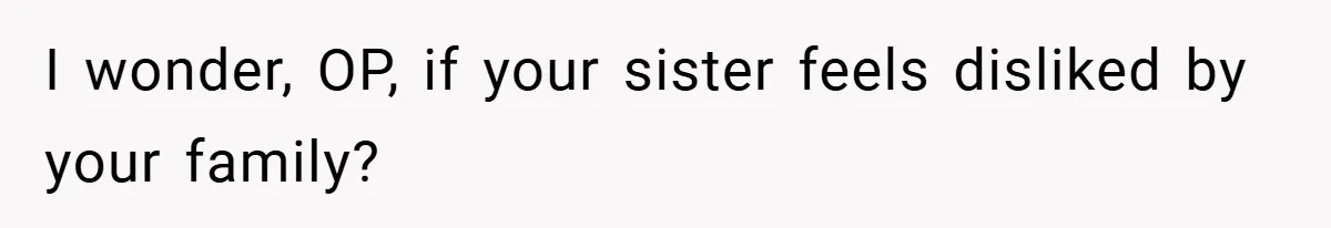 I wonder, OP, if your sister feels disliked by your family?