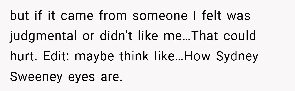 but if it came from someone I felt was judgmental or didn’t like me…That could hurt. Edit: maybe think like…How Sydney Sweeney eyes are.