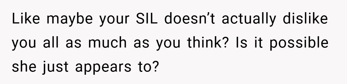 Like maybe your SIL doesn’t actually dislike you all as much as you think? Is it possible she just appears to?