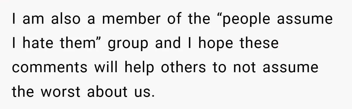 I am also a member of the “people assume I hate them” group and I hope these comments will help others to not assume the worst about us.