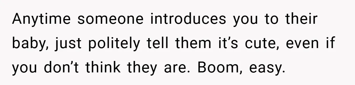 Anytime someone introduces you to their baby, just politely tell them it’s cute, even if you don’t think they are. Boom, easy.