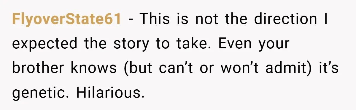 FlyoverState61 − This is not the direction I expected the story to take. Even your brother knows (but can’t or won’t admit) it’s genetic. Hilarious.