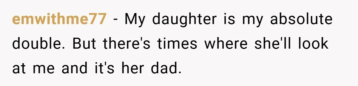 emwithme77 − My daughter is my absolute double. But there's times where she'll look at me and it's her dad.