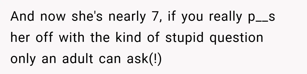 And now she's nearly 7, if you really p__s her off with the kind of stupid question only an adult can ask(!)