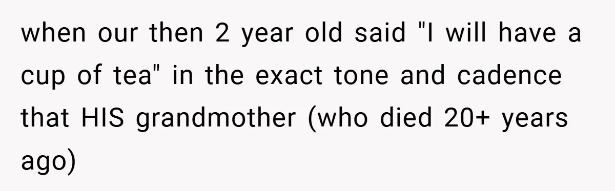 when our then 2 year old said "I will have a cup of tea" in the exact tone and cadence that HIS grandmother (who died 20+ years ago)