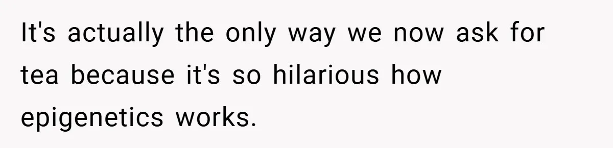 It's actually the only way we now ask for tea because it's so hilarious how epigenetics works.