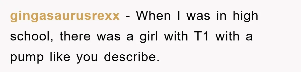 gingasaurusrexx − When I was in high school, there was a girl with T1 with a pump like you describe.