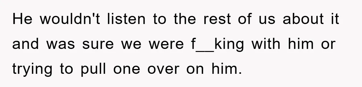 He wouldn't listen to the rest of us about it and was sure we were f__king with him or trying to pull one over on him.