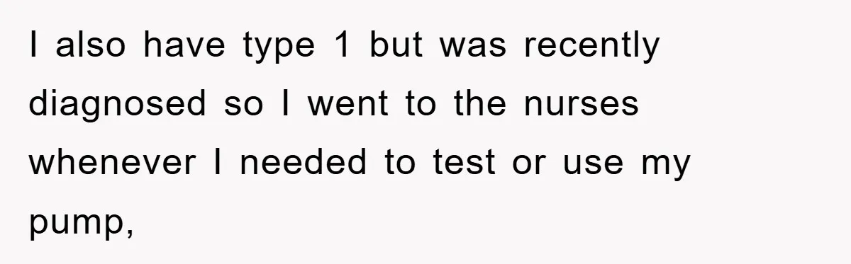 I also have type 1 but was recently diagnosed so I went to the nurses whenever I needed to test or use my pump,