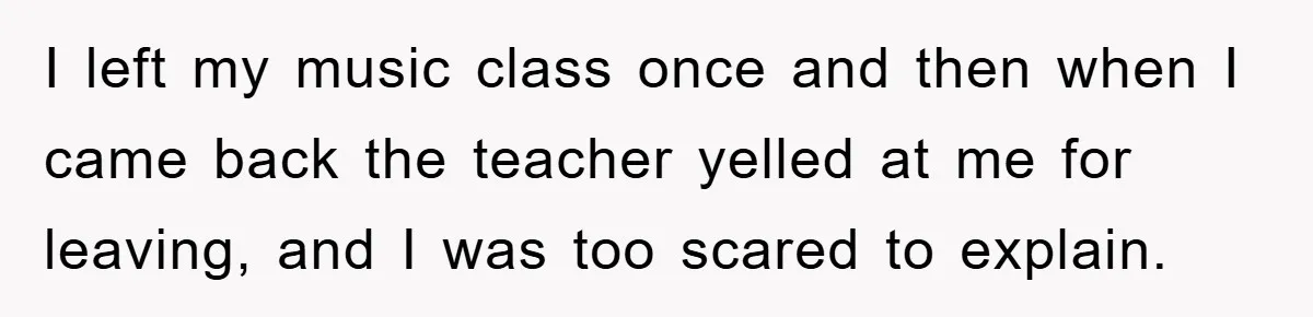 I left my music class once and then when I came back the teacher yelled at me for leaving, and I was too scared to explain.
