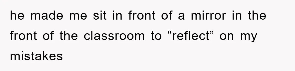 he made me sit in front of a mirror in the front of the classroom to “reflect” on my mistakes