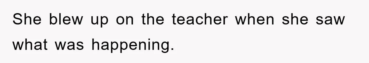 She blew up on the teacher when she saw what was happening.