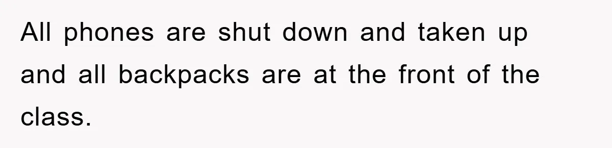 All phones are shut down and taken up and all backpacks are at the front of the class.