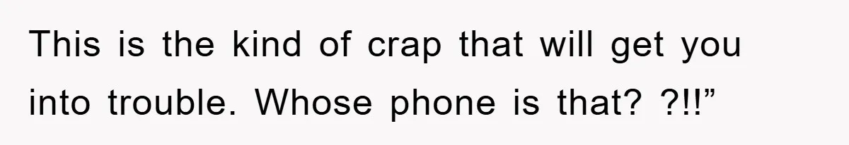 This is the kind of crap that will get you into trouble. Whose phone is that? ?!!”