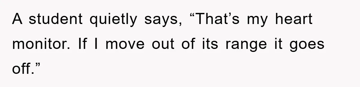 A student quietly says, “That’s my heart monitor. If I move out of its range it goes off.”