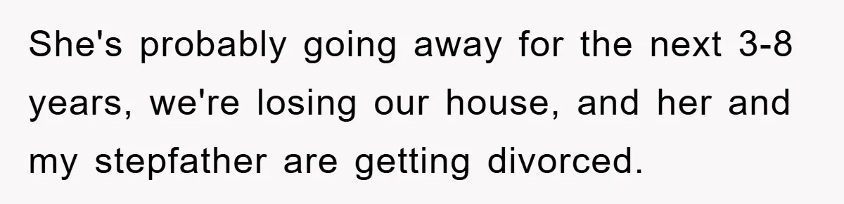 Mom Arrested, Dad Deployed Abroad, 17-Year-Old Daughter Abandons Home, Robbers Steal Everything, Stepsister Explodes In Fury She's probably going away for the next 3-8 years, we're losing our house, and her and my stepfather are getting divorced.