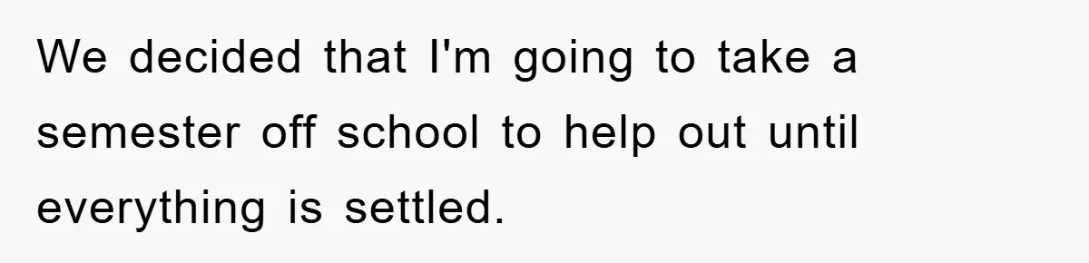 Mom Arrested, Dad Deployed Abroad, 17-Year-Old Daughter Abandons Home, Robbers Steal Everything, Stepsister Explodes In Fury We decided that I'm going to take a semester off school to help out until everything is settled.
