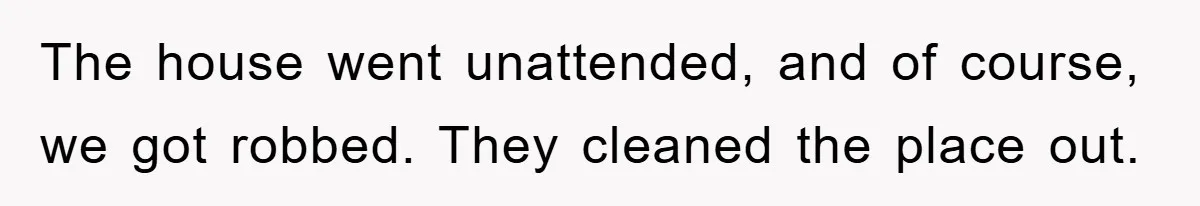 Mom Arrested, Dad Deployed Abroad, 17-Year-Old Daughter Abandons Home, Robbers Steal Everything, Stepsister Explodes In Fury The house went unattended, and of course, we got robbed. They cleaned the place out.
